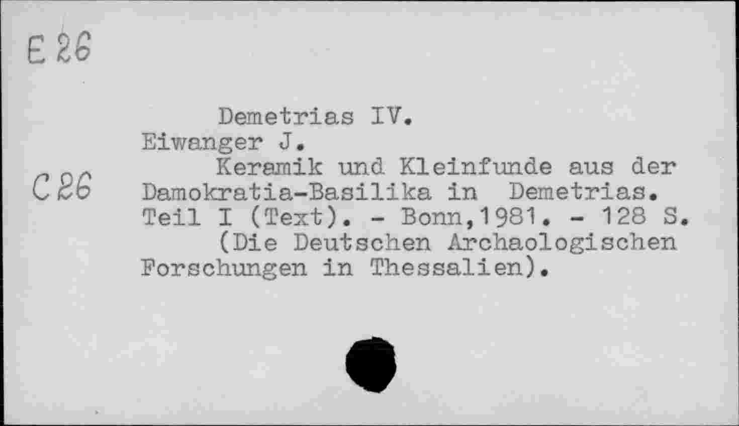 ﻿Е 26
С 26
Demetrias IV.
Eiwanger J.
Keramik und Kleinfunde aus der Damokratia-Basilika in Demetrias. Teil I (Text). - Bonn,1981. - 128 S.
(Die Deutschen Archäologischen Forschungen in Thessalien).